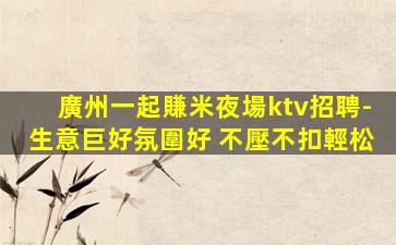 廣州一起賺米夜場ktv招聘-生意巨好氛圍好 不壓不扣輕松